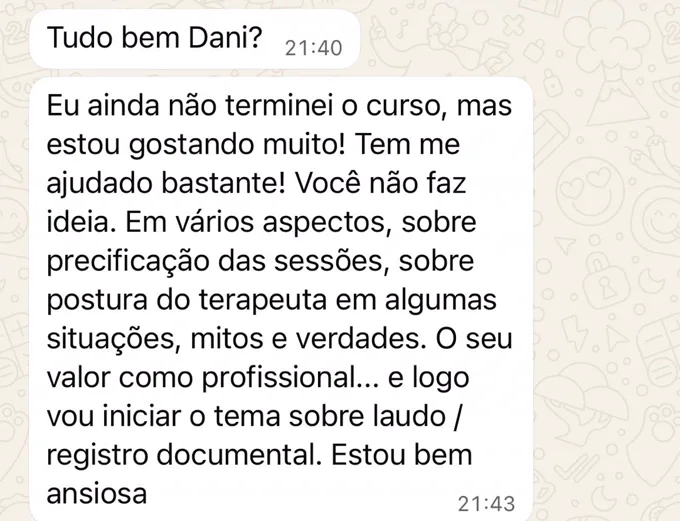 Mensagem de Priscila: Eu ainda não terminei o curso, mas estou gostando muito! Tem me ajudado bastante! Em vários aspectos: sobre precificação das sessões, sobre postura do terapeuta em algumas situações, mitos e verdades. E logo vou iniciar o tema sobre laudo e registro documental. Estou bem ansiosa.